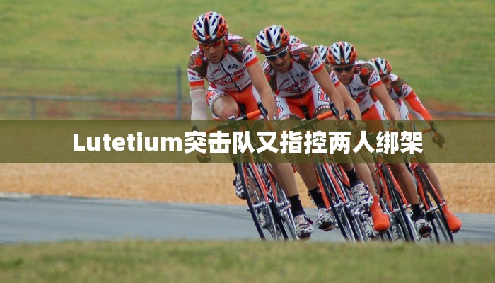 Lutetium突击队又指控两人绑架 Lutetium突击队又指控两人绑架