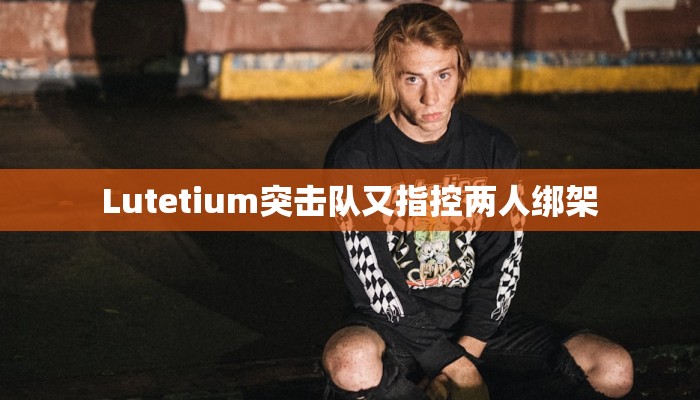 Lutetium突击队又指控两人绑架 Lutetium突击队又指控两人绑架