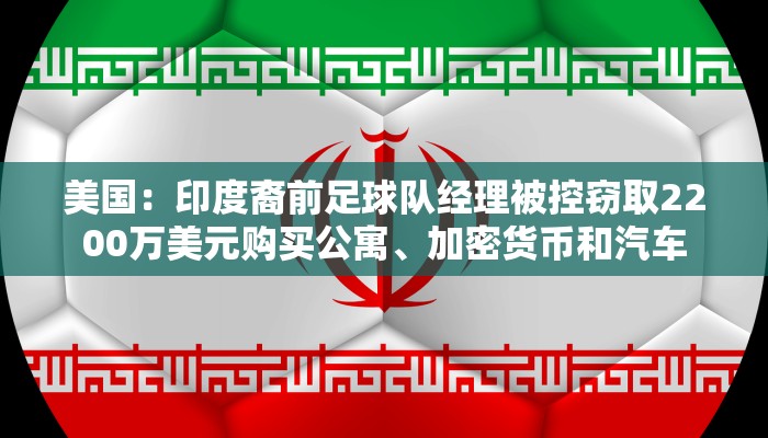 美国：印度裔前足球队经理被控窃取2200万美元购买公寓、加密货币和汽车
