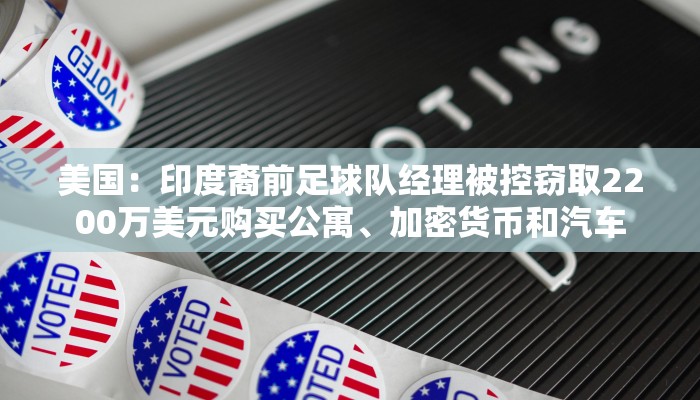 美国：印度裔前足球队经理被控窃取2200万美元购买公寓、加密货币和汽车