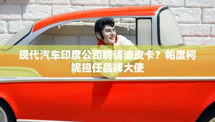 现代汽车印度公司聘请迪皮卡？帕度柯妮担任品牌大使