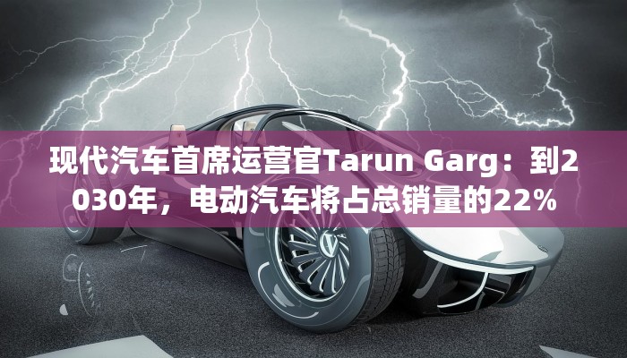 现代汽车首席运营官Tarun Garg：到2030年，电动汽车将占总销量的22%