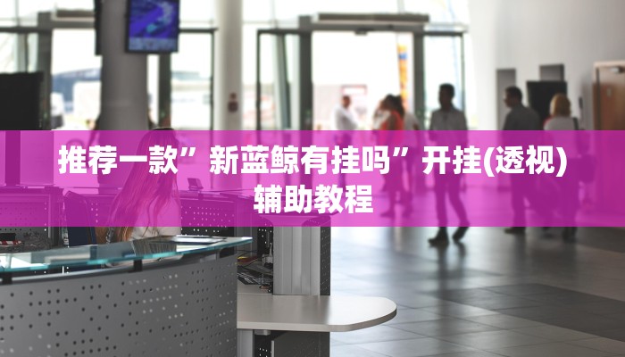 推荐一款”新蓝鲸有挂吗”开挂(透视)辅助教程 推荐一款”新蓝鲸有挂吗”开挂(透视)辅助教程