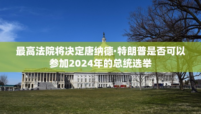 最高法院将决定唐纳德·特朗普是否可以参加2024年的总统选举 最高法院将决定唐纳德·特朗普是否可以参加2024年的总统选举