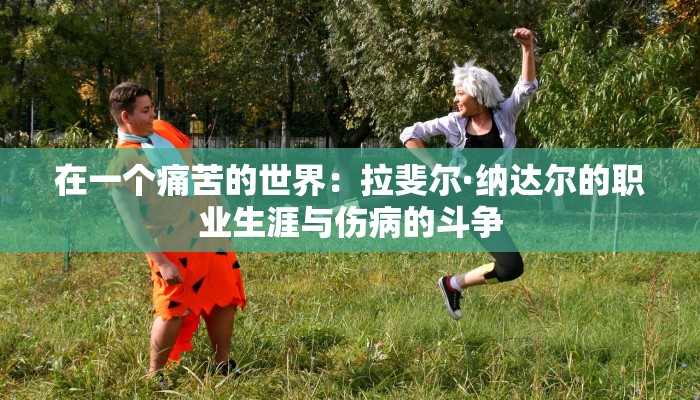 在一个痛苦的世界:拉斐尔·纳达尔的职业生涯与伤病的斗争 在一个痛苦的世界:拉斐尔·纳达尔的职业生涯与伤病的斗争