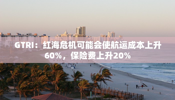 GTRI:红海危机可能会使航运成本上升60%,保险费上升20% GTRI:红海危机可能会使航运成本上升60%,保险费上升20%