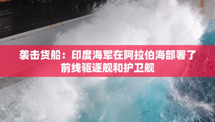 袭击货船：印度海军在阿拉伯海部署了前线驱逐舰和护卫舰