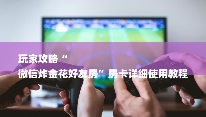 玩家攻略“
微信炸金花好友房”房卡详细使用教程