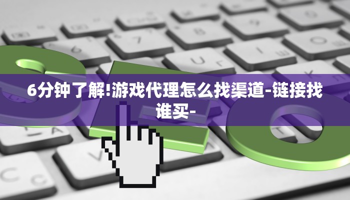 6分钟了解!游戏代理怎么找渠道-链接找谁买-