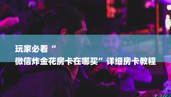 玩家必看“
微信炸金花房卡在哪买”详细房卡教程 玩家必看“
微信炸金花房卡在哪买”详细房卡教程