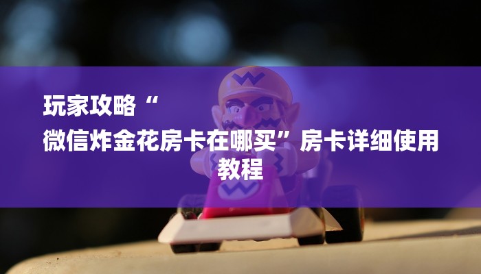 玩家攻略“
微信炸金花房卡在哪买”房卡详细使用教程 玩家攻略“
微信炸金花房卡在哪买”房卡详细使用教程