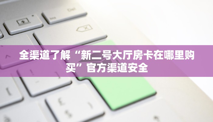 全渠道了解“新二号大厅房卡在哪里购买”官方渠道安全 全渠道了解“新二号大厅房卡在哪里购买”官方渠道安全