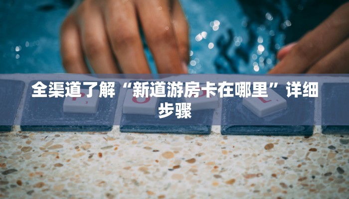 全渠道了解“新道游房卡在哪里”详细步骤 全渠道了解“新道游房卡在哪里”详细步骤