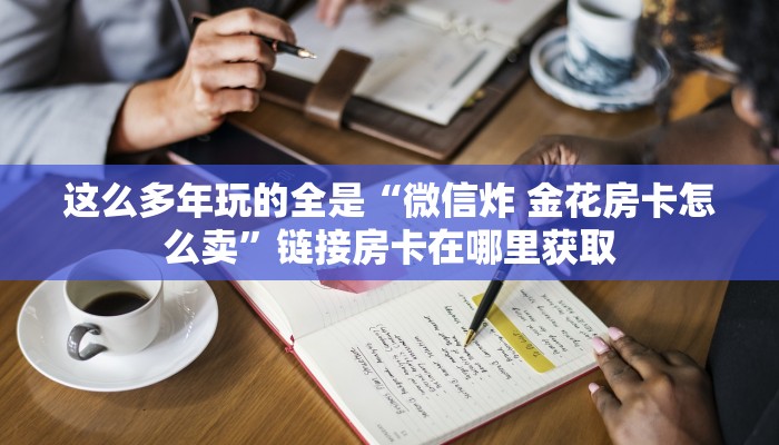 这么多年玩的全是“微信炸 金花房卡怎么卖”链接房卡在哪里获取
